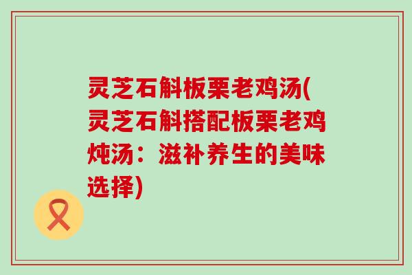 灵芝石斛板栗老鸡汤(灵芝石斛搭配板栗老鸡炖汤：滋补养生的美味选择)