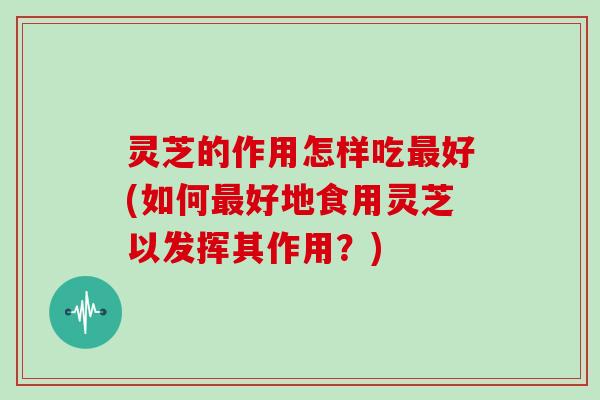 灵芝的作用怎样吃好(如何好地食用灵芝以发挥其作用？)