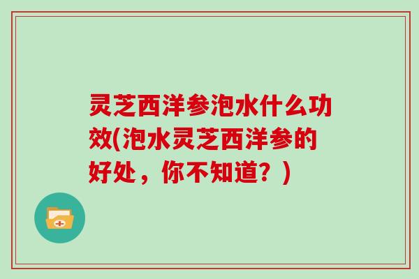 灵芝西洋参泡水什么功效(泡水灵芝西洋参的好处，你不知道？)