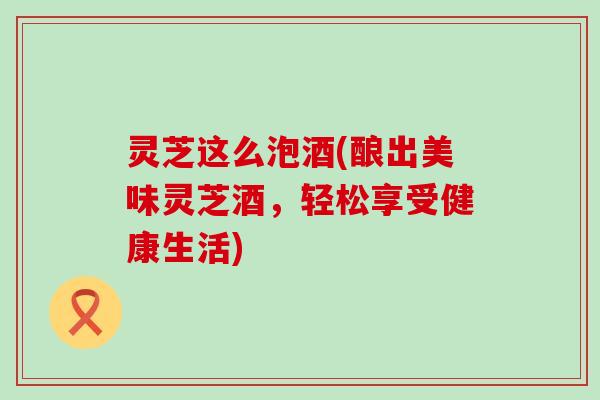 灵芝这么泡酒(酿出美味灵芝酒，轻松享受健康生活)