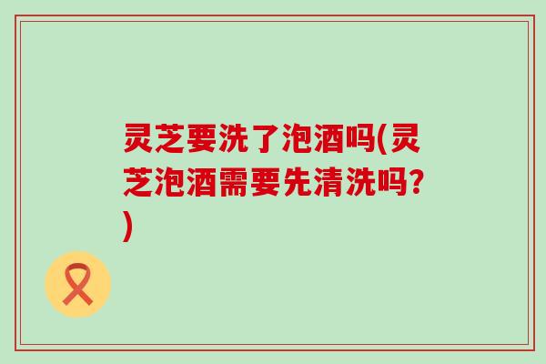 灵芝要洗了泡酒吗(灵芝泡酒需要先清洗吗？)