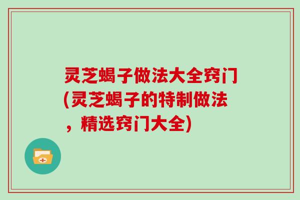 灵芝蝎子做法大全窍门(灵芝蝎子的特制做法，精选窍门大全)