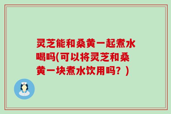 灵芝能和桑黄一起煮水喝吗(可以将灵芝和桑黄一块煮水饮用吗？)