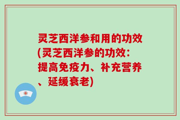 灵芝西洋参和用的功效(灵芝西洋参的功效：提高免疫力、补充营养、延缓)