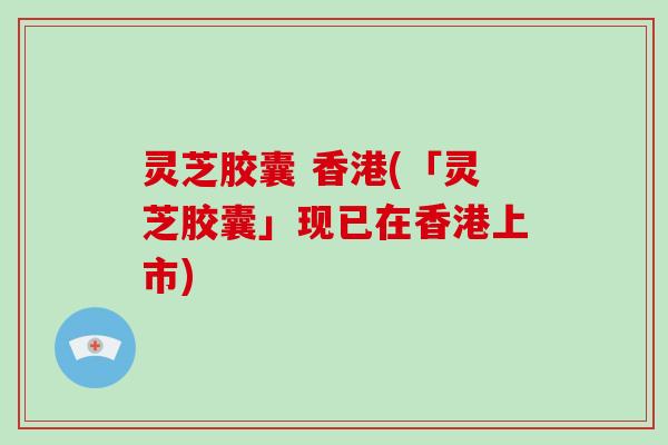 灵芝胶囊 香港(「灵芝胶囊」现已在香港上市)