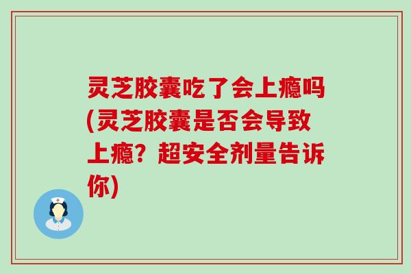 灵芝胶囊吃了会上瘾吗(灵芝胶囊是否会导致上瘾？超安全剂量告诉你)