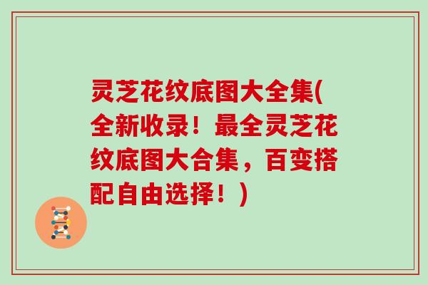 灵芝花纹底图大全集(全新收录！全灵芝花纹底图大合集，百变搭配自由选择！)