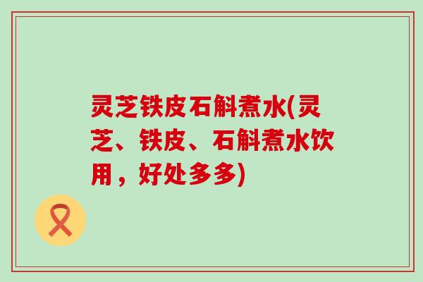 灵芝铁皮石斛煮水(灵芝、铁皮、石斛煮水饮用，好处多多)