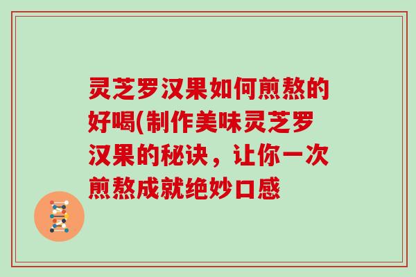 灵芝罗汉果如何煎熬的好喝(制作美味灵芝罗汉果的秘诀，让你一次煎熬成就绝妙口感