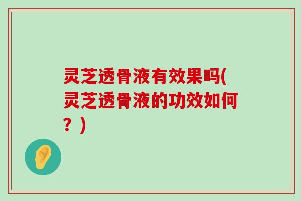 灵芝透骨液有效果吗(灵芝透骨液的功效如何？)