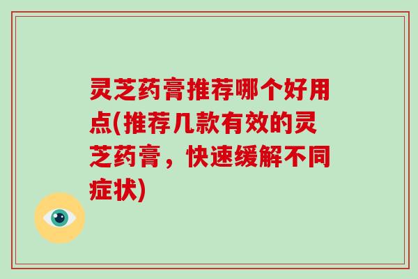 灵芝药膏推荐哪个好用点(推荐几款有效的灵芝药膏，快速缓解不同症状)