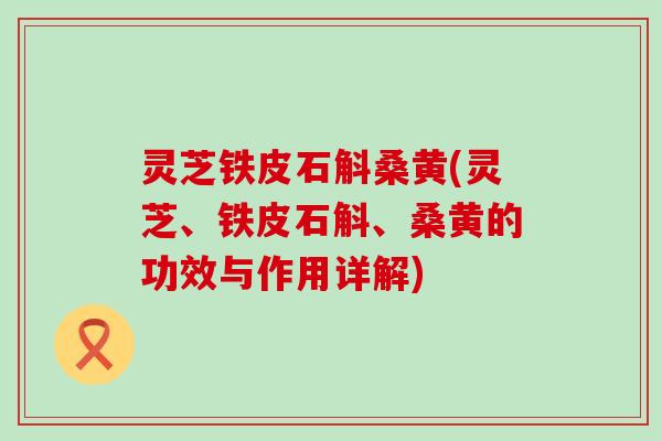 灵芝铁皮石斛桑黄(灵芝、铁皮石斛、桑黄的功效与作用详解)