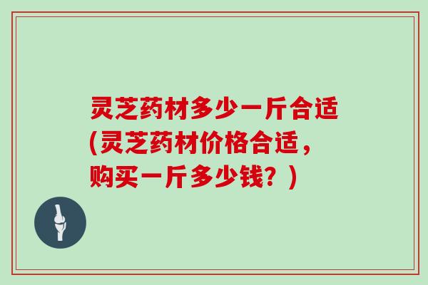 灵芝药材多少一斤合适(灵芝药材价格合适，购买一斤多少钱？)