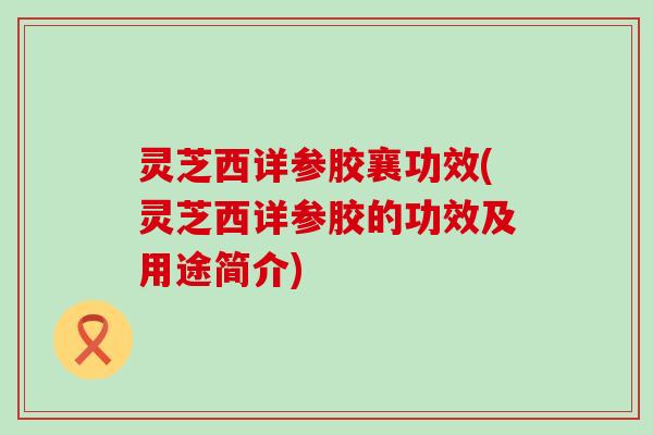 灵芝西详参胶襄功效(灵芝西详参胶的功效及用途简介)