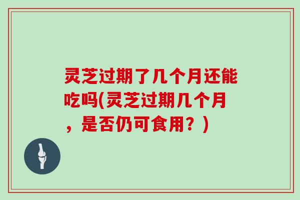 灵芝过期了几个月还能吃吗(灵芝过期几个月，是否仍可食用？)