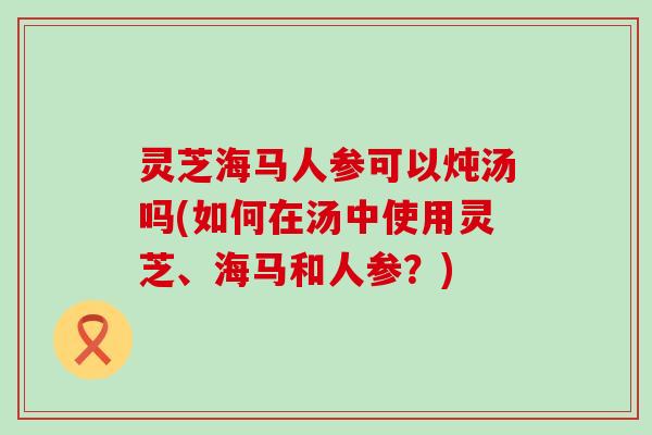 灵芝海马人参可以炖汤吗(如何在汤中使用灵芝、海马和人参？)