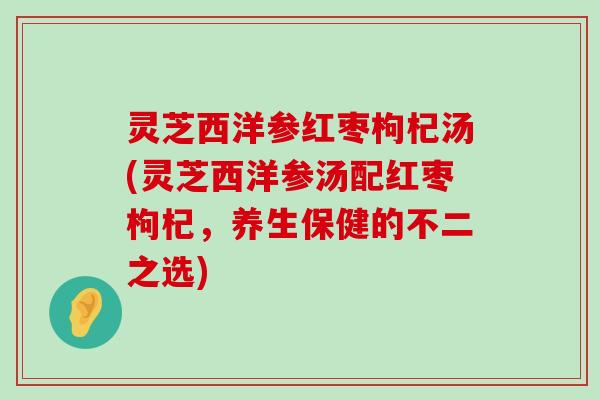 灵芝西洋参红枣枸杞汤(灵芝西洋参汤配红枣枸杞，养生保健的不二之选)