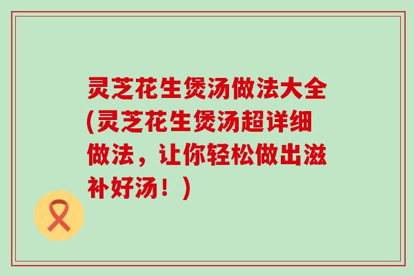 灵芝花生煲汤做法大全(灵芝花生煲汤超详细做法，让你轻松做出滋补好汤！)