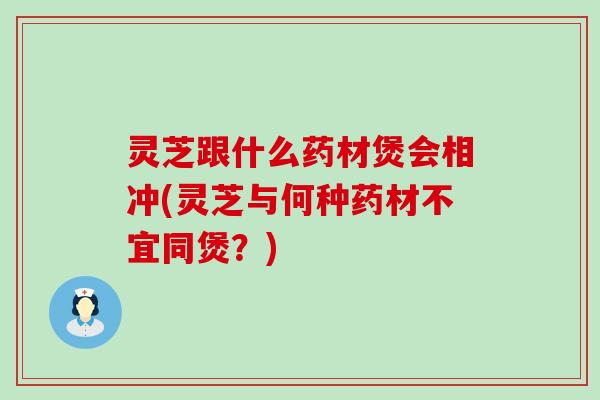 灵芝跟什么药材煲会相冲(灵芝与何种药材不宜同煲？)