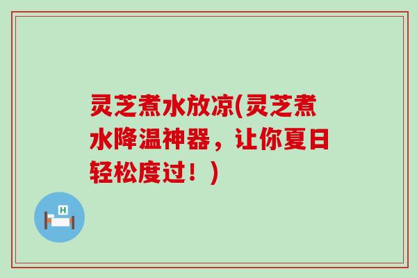 灵芝煮水放凉(灵芝煮水降温神器，让你夏日轻松度过！)