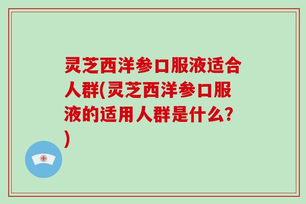 灵芝西洋参口服液适合人群(灵芝西洋参口服液的适用人群是什么？)