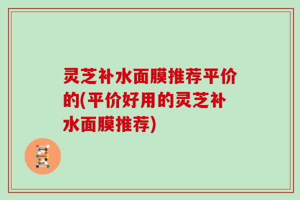 灵芝补水面膜推荐平价的(平价好用的灵芝补水面膜推荐)