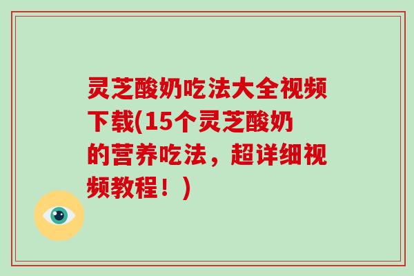 灵芝酸奶吃法大全视频下载(15个灵芝酸奶的营养吃法，超详细视频教程！)