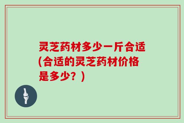 灵芝药材多少一斤合适(合适的灵芝药材价格是多少？)