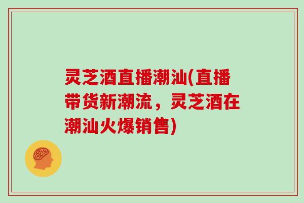 灵芝酒直播潮汕(直播带货新潮流，灵芝酒在潮汕火爆销售)