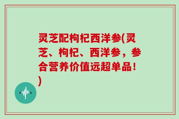 灵芝配枸杞西洋参(灵芝、枸杞、西洋参，参合营养价值远超单品！)