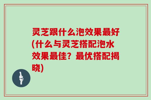 灵芝跟什么泡效果好(什么与灵芝搭配泡水效果佳？优搭配揭晓)