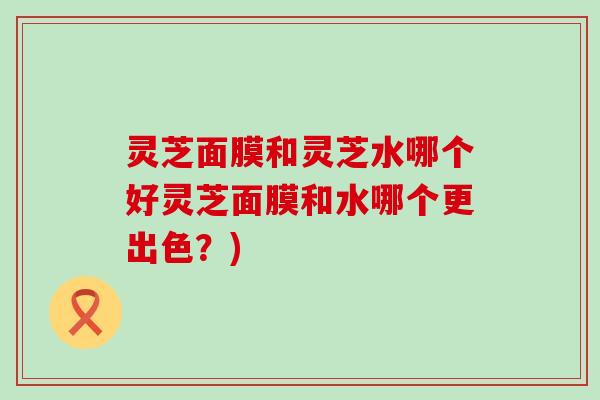 灵芝面膜和灵芝水哪个好灵芝面膜和水哪个更出色？)