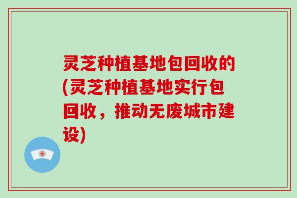 灵芝种植基地包回收的(灵芝种植基地实行包回收，推动无废城市建设)