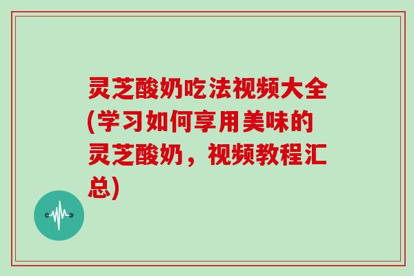 灵芝酸奶吃法视频大全(学习如何享用美味的灵芝酸奶，视频教程汇总)