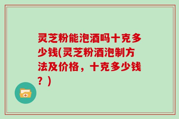 灵芝粉能泡酒吗十克多少钱(灵芝粉酒泡制方法及价格，十克多少钱？)