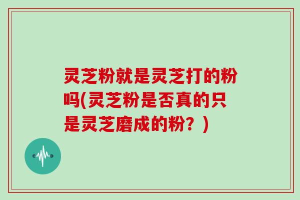 灵芝粉就是灵芝打的粉吗(灵芝粉是否真的只是灵芝磨成的粉？)