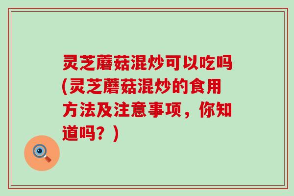 灵芝蘑菇混炒可以吃吗(灵芝蘑菇混炒的食用方法及注意事项，你知道吗？)