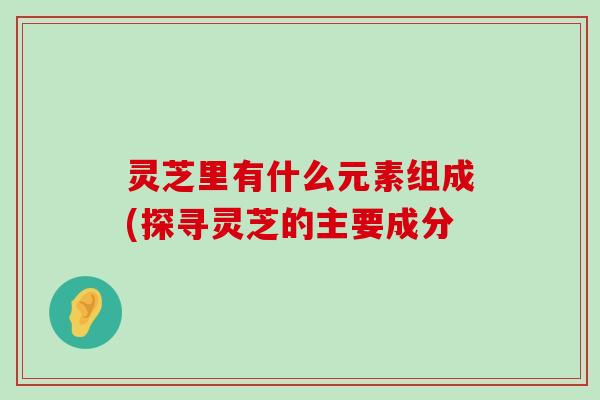 灵芝里有什么元素组成(探寻灵芝的主要成分