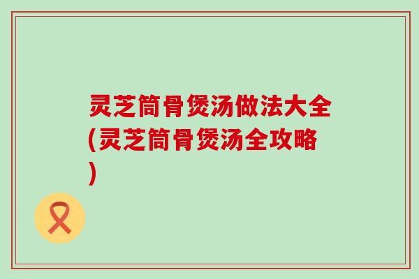 灵芝筒骨煲汤做法大全(灵芝筒骨煲汤全攻略)