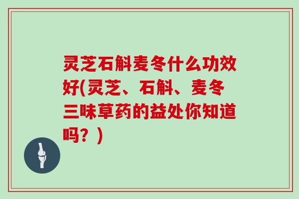 灵芝石斛麦冬什么功效好(灵芝、石斛、麦冬三味草药的益处你知道吗？)