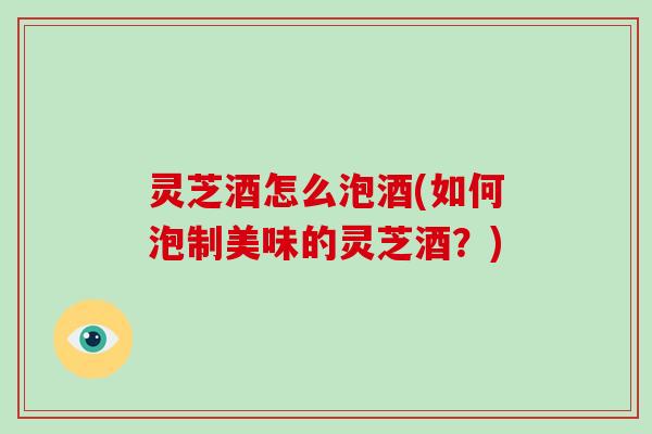 灵芝酒怎么泡酒(如何泡制美味的灵芝酒？)