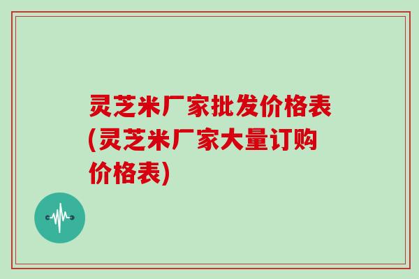 灵芝米厂家批发价格表(灵芝米厂家大量订购价格表)