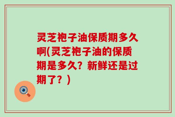 灵芝袍子油保质期多久啊(灵芝袍子油的保质期是多久？新鲜还是过期了？)