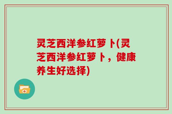 灵芝西洋参红萝卜(灵芝西洋参红萝卜，健康养生好选择)