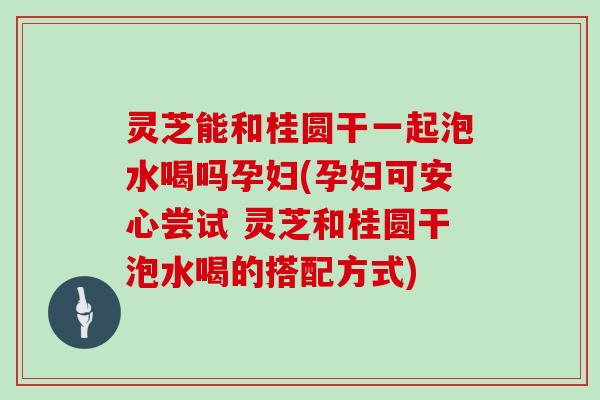 灵芝能和桂圆干一起泡水喝吗孕妇(孕妇可安心尝试 灵芝和桂圆干泡水喝的搭配方式)