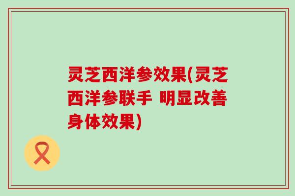 灵芝西洋参效果(灵芝西洋参联手 明显改善身体效果)