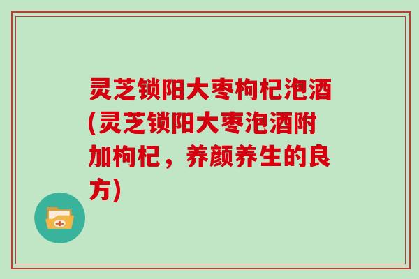 灵芝锁阳大枣枸杞泡酒(灵芝锁阳大枣泡酒附加枸杞，养颜养生的良方)