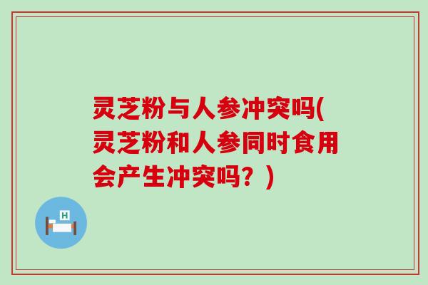 灵芝粉与人参冲突吗(灵芝粉和人参同时食用会产生冲突吗？)