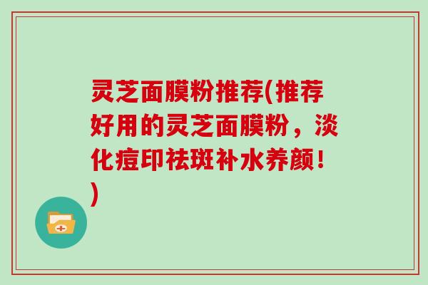 灵芝面膜粉推荐(推荐好用的灵芝面膜粉，淡化痘印祛斑补水养颜！)