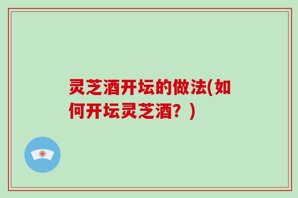 灵芝酒开坛的做法(如何开坛灵芝酒？)